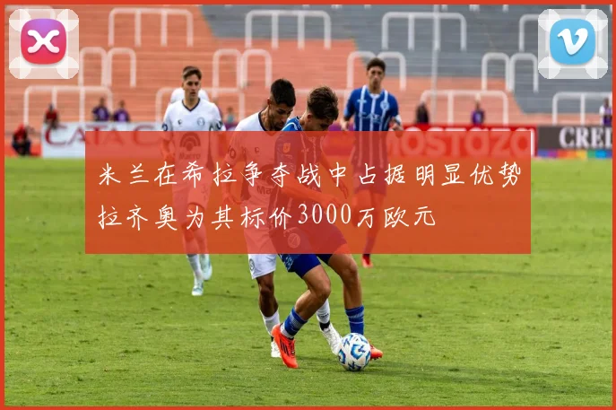 米兰在希拉争夺战中占据明显优势拉齐奥为其标价3000万欧元