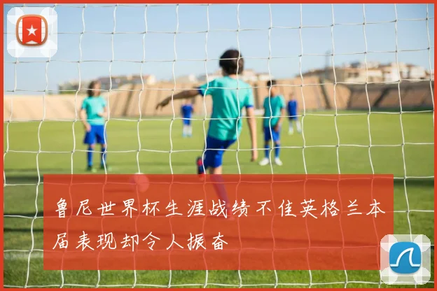 鲁尼世界杯生涯战绩不佳英格兰本届表现却令人振奋