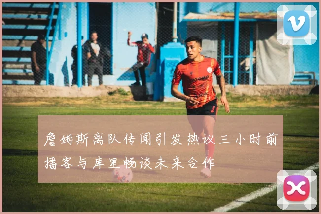 詹姆斯离队传闻引发热议三小时前播客与库里畅谈未来合作