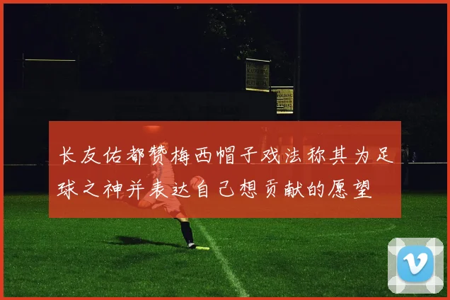 长友佑都赞梅西帽子戏法称其为足球之神并表达自己想贡献的愿望