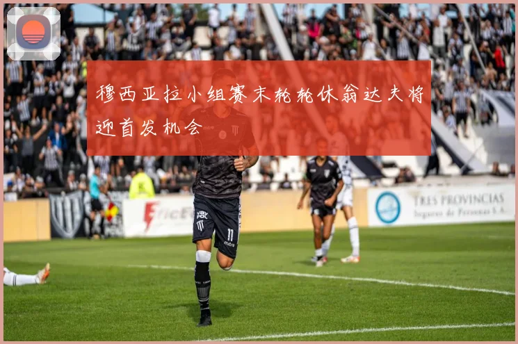 穆西亚拉小组赛末轮轮休翁达夫将迎首发机会