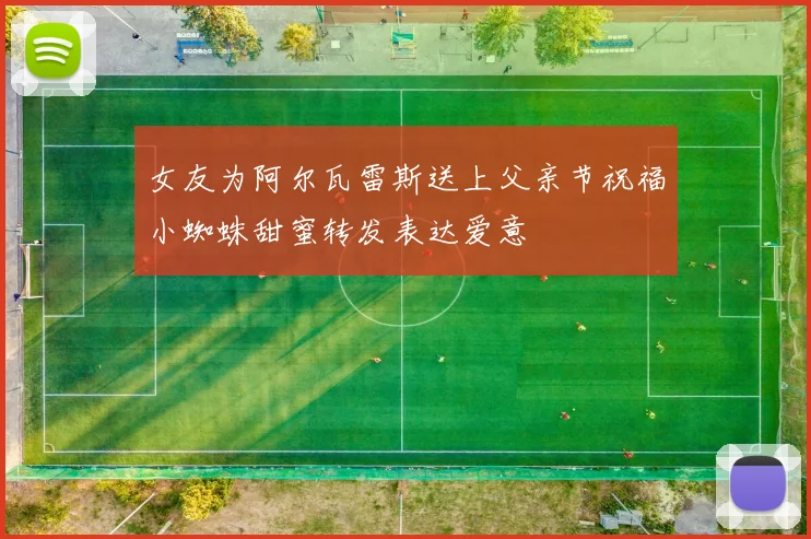 女友为阿尔瓦雷斯送上父亲节祝福小蜘蛛甜蜜转发表达爱意