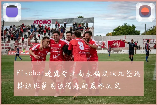 Fischer透露奇才尚未确定状元签选择迪班萨或彼得森的最终决定