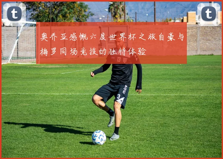 奥乔亚感慨六度世界杯之旅自豪与梅罗同场竞技的独特体验