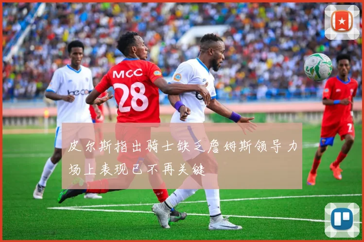 皮尔斯指出骑士缺乏詹姆斯领导力场上表现已不再关键