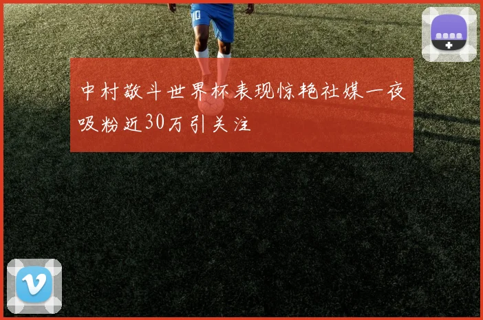 中村敬斗世界杯表现惊艳社媒一夜吸粉近30万引关注