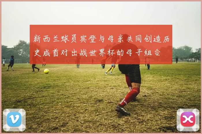 新西兰球员宾登与母亲共同创造历史成首对出战世界杯的母子组合