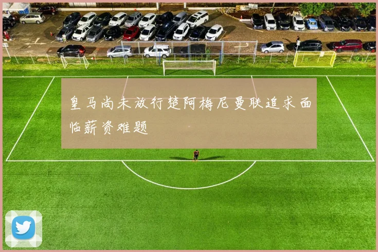 皇马尚未放行楚阿梅尼曼联追求面临薪资难题