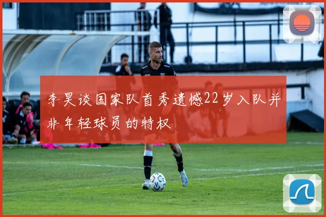 李昊谈国家队首秀遗憾22岁入队并非年轻球员的特权