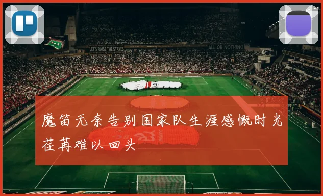 魔笛无奈告别国家队生涯感慨时光荏苒难以回头