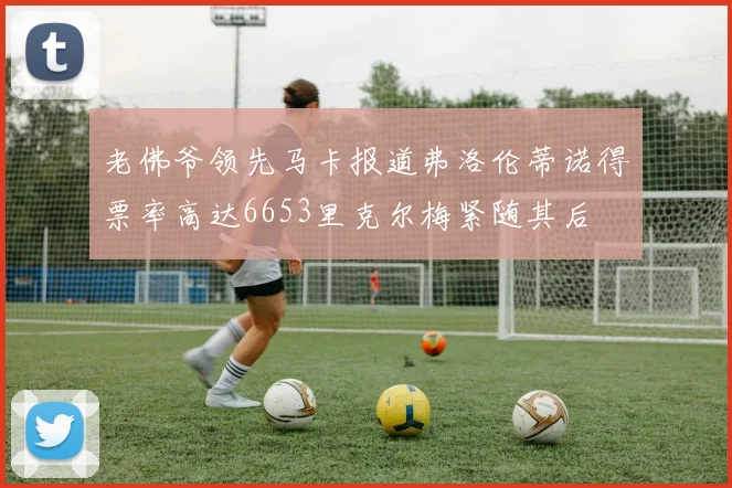 老佛爷领先马卡报道弗洛伦蒂诺得票率高达6653里克尔梅紧随其后
