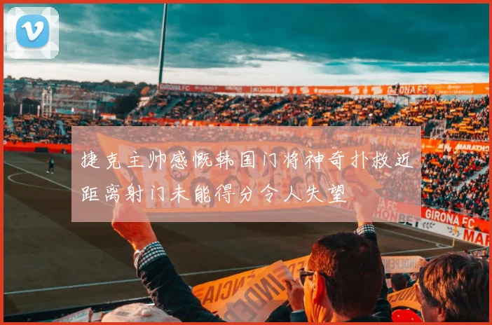捷克主帅感慨韩国门将神奇扑救近距离射门未能得分令人失望